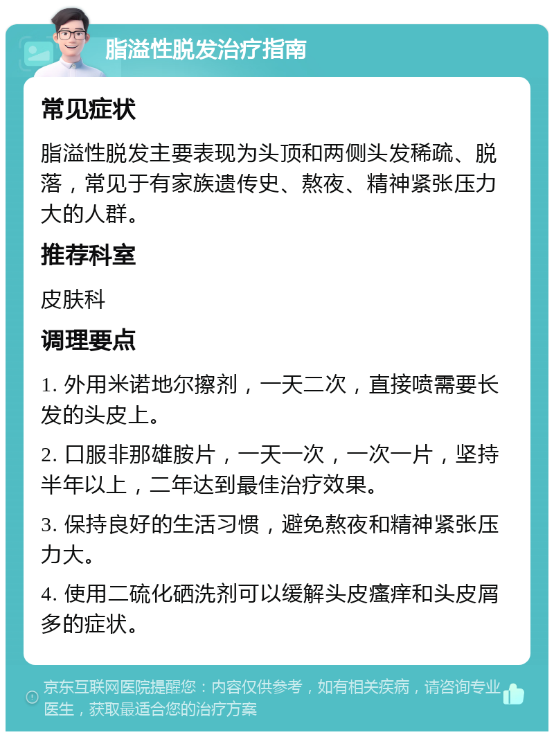 脂溢性脱发治疗指南 常见症状 脂溢性脱发主要表现为头顶和两侧头发稀疏、脱落，常见于有家族遗传史、熬夜、精神紧张压力大的人群。 推荐科室 皮肤科 调理要点 1. 外用米诺地尔擦剂，一天二次，直接喷需要长发的头皮上。 2. 口服非那雄胺片，一天一次，一次一片，坚持半年以上，二年达到最佳治疗效果。 3. 保持良好的生活习惯，避免熬夜和精神紧张压力大。 4. 使用二硫化硒洗剂可以缓解头皮瘙痒和头皮屑多的症状。