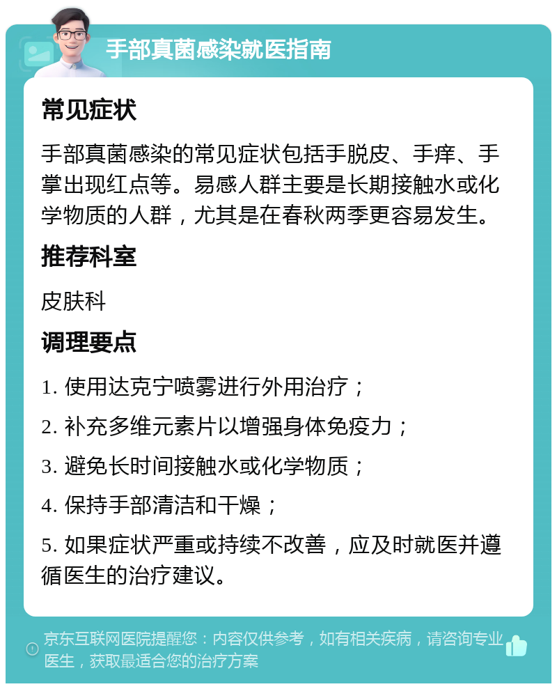 手部真菌感染就医指南 常见症状 手部真菌感染的常见症状包括手脱皮、手痒、手掌出现红点等。易感人群主要是长期接触水或化学物质的人群，尤其是在春秋两季更容易发生。 推荐科室 皮肤科 调理要点 1. 使用达克宁喷雾进行外用治疗； 2. 补充多维元素片以增强身体免疫力； 3. 避免长时间接触水或化学物质； 4. 保持手部清洁和干燥； 5. 如果症状严重或持续不改善，应及时就医并遵循医生的治疗建议。