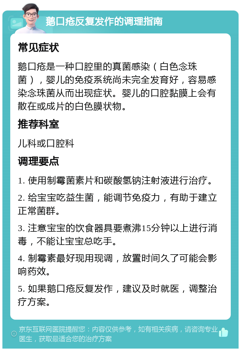 鹅口疮反复发作的调理指南 常见症状 鹅口疮是一种口腔里的真菌感染（白色念珠菌），婴儿的免疫系统尚未完全发育好，容易感染念珠菌从而出现症状。婴儿的口腔黏膜上会有散在或成片的白色膜状物。 推荐科室 儿科或口腔科 调理要点 1. 使用制霉菌素片和碳酸氢钠注射液进行治疗。 2. 给宝宝吃益生菌，能调节免疫力，有助于建立正常菌群。 3. 注意宝宝的饮食器具要煮沸15分钟以上进行消毒，不能让宝宝总吃手。 4. 制霉素最好现用现调，放置时间久了可能会影响药效。 5. 如果鹅口疮反复发作，建议及时就医，调整治疗方案。