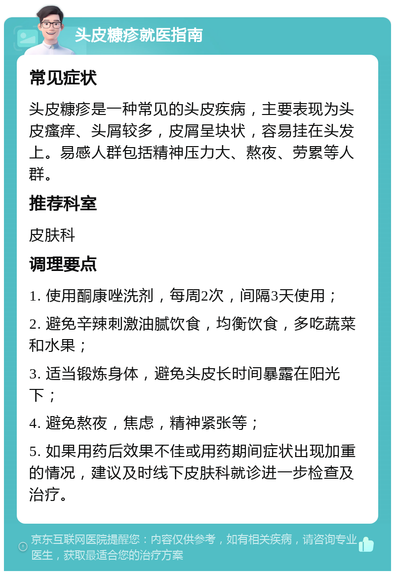 头皮糠疹就医指南 常见症状 头皮糠疹是一种常见的头皮疾病，主要表现为头皮瘙痒、头屑较多，皮屑呈块状，容易挂在头发上。易感人群包括精神压力大、熬夜、劳累等人群。 推荐科室 皮肤科 调理要点 1. 使用酮康唑洗剂，每周2次，间隔3天使用； 2. 避免辛辣刺激油腻饮食，均衡饮食，多吃蔬菜和水果； 3. 适当锻炼身体，避免头皮长时间暴露在阳光下； 4. 避免熬夜，焦虑，精神紧张等； 5. 如果用药后效果不佳或用药期间症状出现加重的情况，建议及时线下皮肤科就诊进一步检查及治疗。