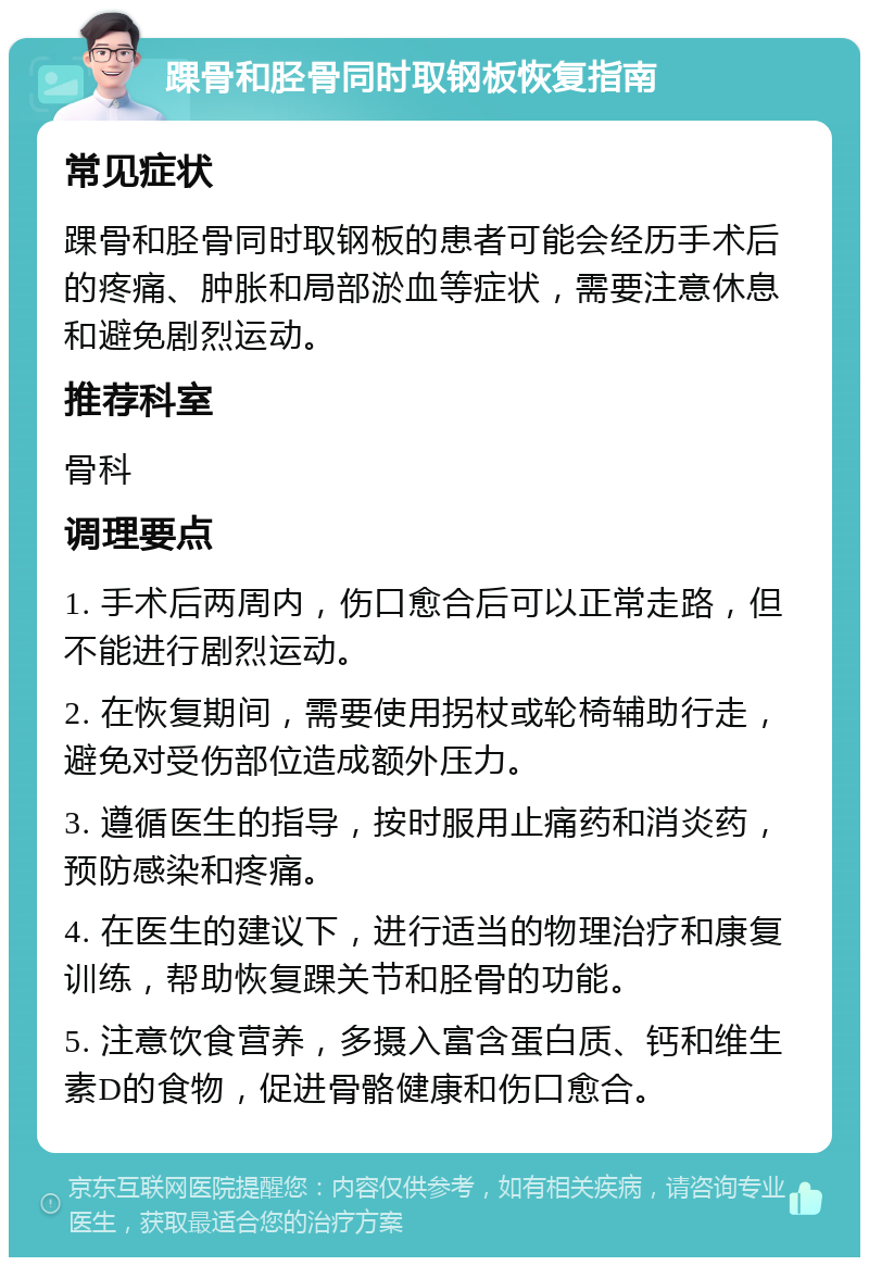 踝骨和胫骨同时取钢板恢复指南 常见症状 踝骨和胫骨同时取钢板的患者可能会经历手术后的疼痛、肿胀和局部淤血等症状，需要注意休息和避免剧烈运动。 推荐科室 骨科 调理要点 1. 手术后两周内，伤口愈合后可以正常走路，但不能进行剧烈运动。 2. 在恢复期间，需要使用拐杖或轮椅辅助行走，避免对受伤部位造成额外压力。 3. 遵循医生的指导，按时服用止痛药和消炎药，预防感染和疼痛。 4. 在医生的建议下，进行适当的物理治疗和康复训练，帮助恢复踝关节和胫骨的功能。 5. 注意饮食营养，多摄入富含蛋白质、钙和维生素D的食物，促进骨骼健康和伤口愈合。