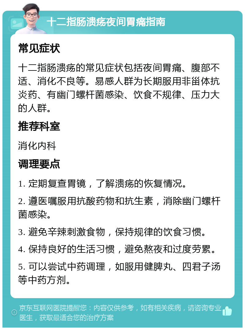 十二指肠溃疡夜间胃痛指南 常见症状 十二指肠溃疡的常见症状包括夜间胃痛、腹部不适、消化不良等。易感人群为长期服用非甾体抗炎药、有幽门螺杆菌感染、饮食不规律、压力大的人群。 推荐科室 消化内科 调理要点 1. 定期复查胃镜，了解溃疡的恢复情况。 2. 遵医嘱服用抗酸药物和抗生素，消除幽门螺杆菌感染。 3. 避免辛辣刺激食物，保持规律的饮食习惯。 4. 保持良好的生活习惯，避免熬夜和过度劳累。 5. 可以尝试中药调理，如服用健脾丸、四君子汤等中药方剂。