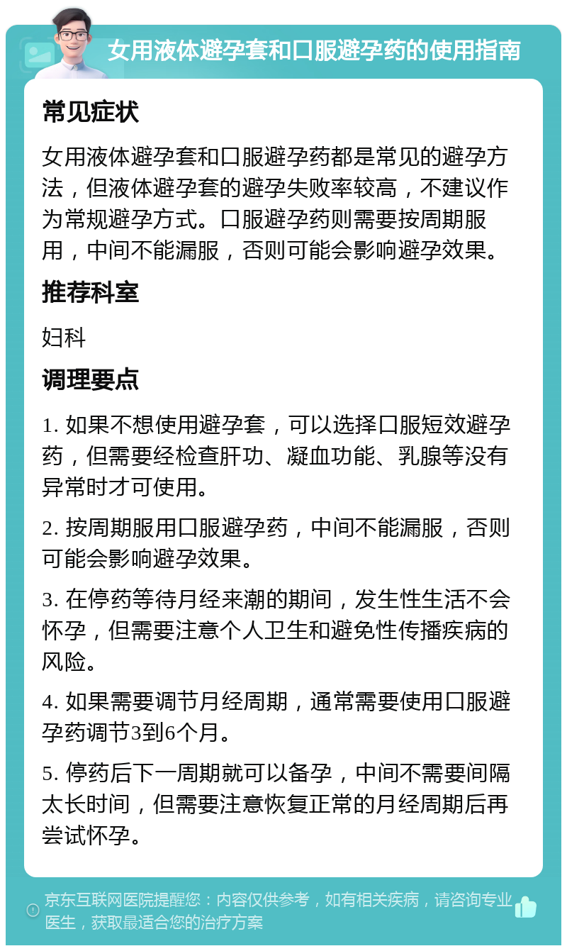 女用液体避孕套和口服避孕药的使用指南 常见症状 女用液体避孕套和口服避孕药都是常见的避孕方法，但液体避孕套的避孕失败率较高，不建议作为常规避孕方式。口服避孕药则需要按周期服用，中间不能漏服，否则可能会影响避孕效果。 推荐科室 妇科 调理要点 1. 如果不想使用避孕套，可以选择口服短效避孕药，但需要经检查肝功、凝血功能、乳腺等没有异常时才可使用。 2. 按周期服用口服避孕药，中间不能漏服，否则可能会影响避孕效果。 3. 在停药等待月经来潮的期间，发生性生活不会怀孕，但需要注意个人卫生和避免性传播疾病的风险。 4. 如果需要调节月经周期，通常需要使用口服避孕药调节3到6个月。 5. 停药后下一周期就可以备孕，中间不需要间隔太长时间，但需要注意恢复正常的月经周期后再尝试怀孕。