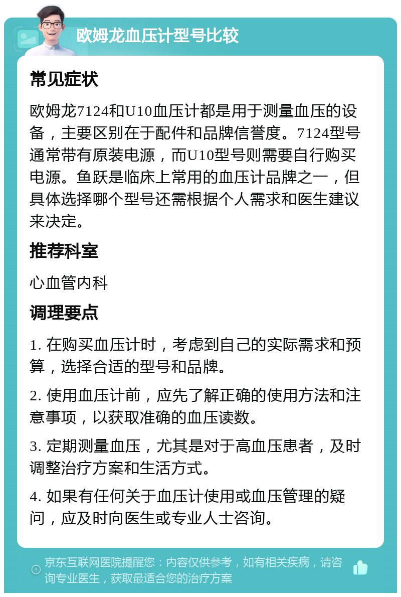 欧姆龙血压计型号比较 常见症状 欧姆龙7124和U10血压计都是用于测量血压的设备，主要区别在于配件和品牌信誉度。7124型号通常带有原装电源，而U10型号则需要自行购买电源。鱼跃是临床上常用的血压计品牌之一，但具体选择哪个型号还需根据个人需求和医生建议来决定。 推荐科室 心血管内科 调理要点 1. 在购买血压计时，考虑到自己的实际需求和预算，选择合适的型号和品牌。 2. 使用血压计前，应先了解正确的使用方法和注意事项，以获取准确的血压读数。 3. 定期测量血压，尤其是对于高血压患者，及时调整治疗方案和生活方式。 4. 如果有任何关于血压计使用或血压管理的疑问，应及时向医生或专业人士咨询。