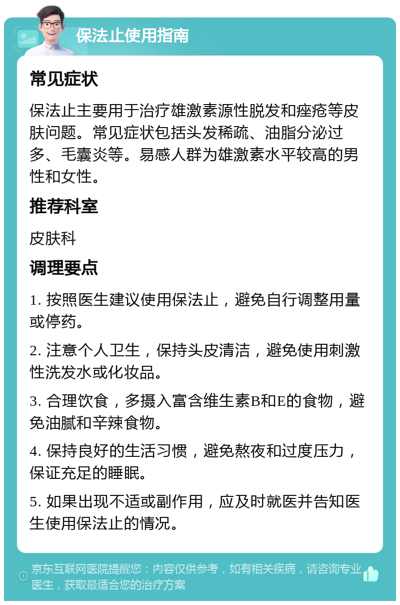 保法止使用指南 常见症状 保法止主要用于治疗雄激素源性脱发和痤疮等皮肤问题。常见症状包括头发稀疏、油脂分泌过多、毛囊炎等。易感人群为雄激素水平较高的男性和女性。 推荐科室 皮肤科 调理要点 1. 按照医生建议使用保法止，避免自行调整用量或停药。 2. 注意个人卫生，保持头皮清洁，避免使用刺激性洗发水或化妆品。 3. 合理饮食，多摄入富含维生素B和E的食物，避免油腻和辛辣食物。 4. 保持良好的生活习惯，避免熬夜和过度压力，保证充足的睡眠。 5. 如果出现不适或副作用，应及时就医并告知医生使用保法止的情况。