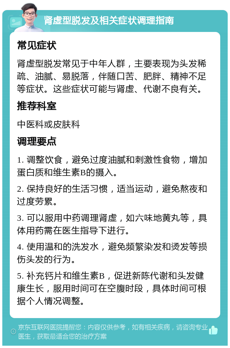 肾虚型脱发及相关症状调理指南 常见症状 肾虚型脱发常见于中年人群，主要表现为头发稀疏、油腻、易脱落，伴随口苦、肥胖、精神不足等症状。这些症状可能与肾虚、代谢不良有关。 推荐科室 中医科或皮肤科 调理要点 1. 调整饮食，避免过度油腻和刺激性食物，增加蛋白质和维生素B的摄入。 2. 保持良好的生活习惯，适当运动，避免熬夜和过度劳累。 3. 可以服用中药调理肾虚，如六味地黄丸等，具体用药需在医生指导下进行。 4. 使用温和的洗发水，避免频繁染发和烫发等损伤头发的行为。 5. 补充钙片和维生素B，促进新陈代谢和头发健康生长，服用时间可在空腹时段，具体时间可根据个人情况调整。