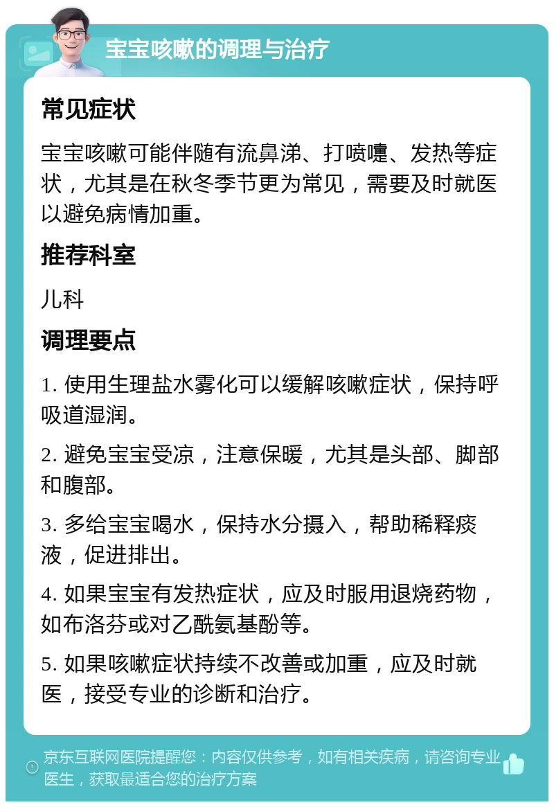 宝宝咳嗽的调理与治疗 常见症状 宝宝咳嗽可能伴随有流鼻涕、打喷嚏、发热等症状，尤其是在秋冬季节更为常见，需要及时就医以避免病情加重。 推荐科室 儿科 调理要点 1. 使用生理盐水雾化可以缓解咳嗽症状，保持呼吸道湿润。 2. 避免宝宝受凉，注意保暖，尤其是头部、脚部和腹部。 3. 多给宝宝喝水，保持水分摄入，帮助稀释痰液，促进排出。 4. 如果宝宝有发热症状，应及时服用退烧药物，如布洛芬或对乙酰氨基酚等。 5. 如果咳嗽症状持续不改善或加重，应及时就医，接受专业的诊断和治疗。