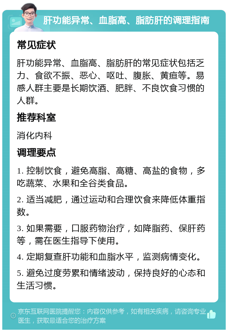 肝功能异常、血脂高、脂肪肝的调理指南 常见症状 肝功能异常、血脂高、脂肪肝的常见症状包括乏力、食欲不振、恶心、呕吐、腹胀、黄疸等。易感人群主要是长期饮酒、肥胖、不良饮食习惯的人群。 推荐科室 消化内科 调理要点 1. 控制饮食，避免高脂、高糖、高盐的食物，多吃蔬菜、水果和全谷类食品。 2. 适当减肥，通过运动和合理饮食来降低体重指数。 3. 如果需要，口服药物治疗，如降脂药、保肝药等，需在医生指导下使用。 4. 定期复查肝功能和血脂水平，监测病情变化。 5. 避免过度劳累和情绪波动，保持良好的心态和生活习惯。