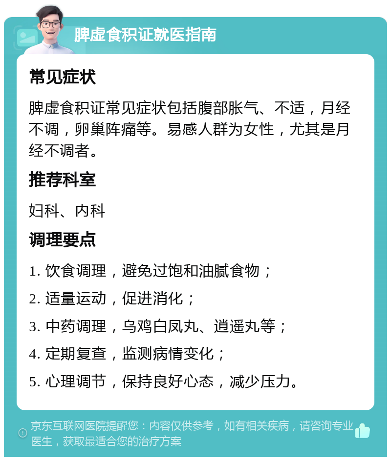 脾虚食积证就医指南 常见症状 脾虚食积证常见症状包括腹部胀气、不适，月经不调，卵巢阵痛等。易感人群为女性，尤其是月经不调者。 推荐科室 妇科、内科 调理要点 1. 饮食调理，避免过饱和油腻食物； 2. 适量运动，促进消化； 3. 中药调理，乌鸡白凤丸、逍遥丸等； 4. 定期复查，监测病情变化； 5. 心理调节，保持良好心态，减少压力。