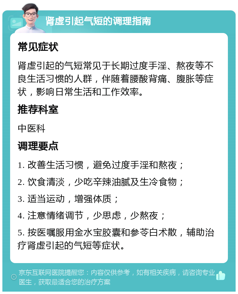 肾虚引起气短的调理指南 常见症状 肾虚引起的气短常见于长期过度手淫、熬夜等不良生活习惯的人群，伴随着腰酸背痛、腹胀等症状，影响日常生活和工作效率。 推荐科室 中医科 调理要点 1. 改善生活习惯，避免过度手淫和熬夜； 2. 饮食清淡，少吃辛辣油腻及生冷食物； 3. 适当运动，增强体质； 4. 注意情绪调节，少思虑，少熬夜； 5. 按医嘱服用金水宝胶囊和参苓白术散，辅助治疗肾虚引起的气短等症状。