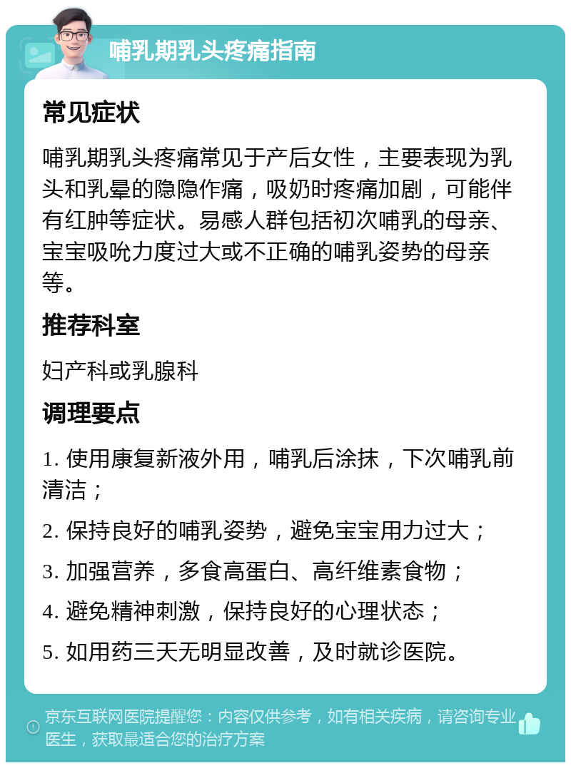 哺乳期乳头疼痛指南 常见症状 哺乳期乳头疼痛常见于产后女性，主要表现为乳头和乳晕的隐隐作痛，吸奶时疼痛加剧，可能伴有红肿等症状。易感人群包括初次哺乳的母亲、宝宝吸吮力度过大或不正确的哺乳姿势的母亲等。 推荐科室 妇产科或乳腺科 调理要点 1. 使用康复新液外用，哺乳后涂抹，下次哺乳前清洁； 2. 保持良好的哺乳姿势，避免宝宝用力过大； 3. 加强营养，多食高蛋白、高纤维素食物； 4. 避免精神刺激，保持良好的心理状态； 5. 如用药三天无明显改善，及时就诊医院。