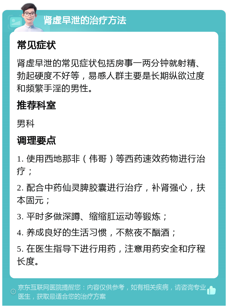 肾虚早泄的治疗方法 常见症状 肾虚早泄的常见症状包括房事一两分钟就射精、勃起硬度不好等，易感人群主要是长期纵欲过度和频繁手淫的男性。 推荐科室 男科 调理要点 1. 使用西地那非（伟哥）等西药速效药物进行治疗； 2. 配合中药仙灵脾胶囊进行治疗，补肾强心，扶本固元； 3. 平时多做深蹲、缩缩肛运动等锻炼； 4. 养成良好的生活习惯，不熬夜不酗酒； 5. 在医生指导下进行用药，注意用药安全和疗程长度。