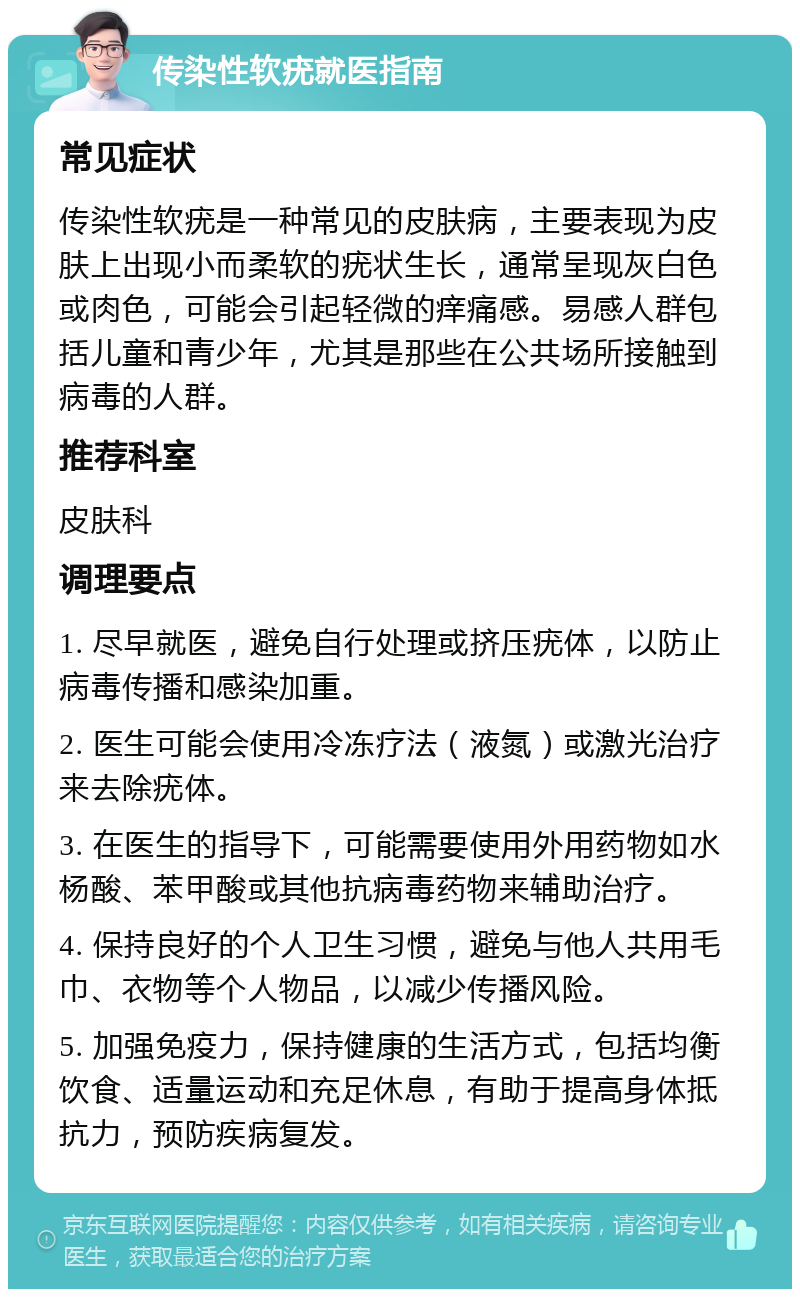 传染性软疣就医指南 常见症状 传染性软疣是一种常见的皮肤病，主要表现为皮肤上出现小而柔软的疣状生长，通常呈现灰白色或肉色，可能会引起轻微的痒痛感。易感人群包括儿童和青少年，尤其是那些在公共场所接触到病毒的人群。 推荐科室 皮肤科 调理要点 1. 尽早就医，避免自行处理或挤压疣体，以防止病毒传播和感染加重。 2. 医生可能会使用冷冻疗法（液氮）或激光治疗来去除疣体。 3. 在医生的指导下，可能需要使用外用药物如水杨酸、苯甲酸或其他抗病毒药物来辅助治疗。 4. 保持良好的个人卫生习惯，避免与他人共用毛巾、衣物等个人物品，以减少传播风险。 5. 加强免疫力，保持健康的生活方式，包括均衡饮食、适量运动和充足休息，有助于提高身体抵抗力，预防疾病复发。