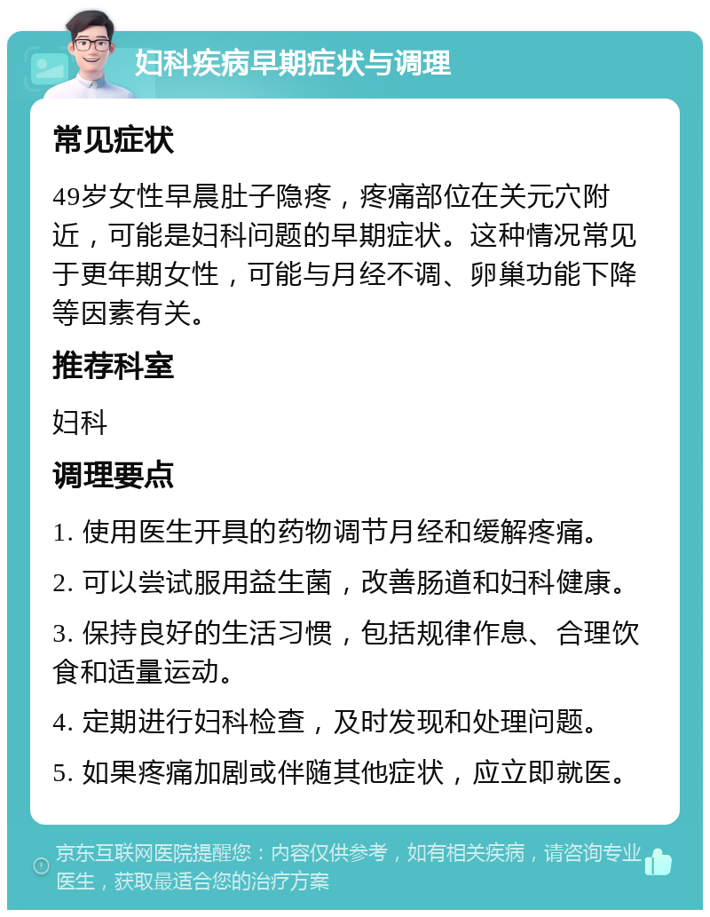 妇科疾病早期症状与调理 常见症状 49岁女性早晨肚子隐疼，疼痛部位在关元穴附近，可能是妇科问题的早期症状。这种情况常见于更年期女性，可能与月经不调、卵巢功能下降等因素有关。 推荐科室 妇科 调理要点 1. 使用医生开具的药物调节月经和缓解疼痛。 2. 可以尝试服用益生菌，改善肠道和妇科健康。 3. 保持良好的生活习惯，包括规律作息、合理饮食和适量运动。 4. 定期进行妇科检查，及时发现和处理问题。 5. 如果疼痛加剧或伴随其他症状，应立即就医。