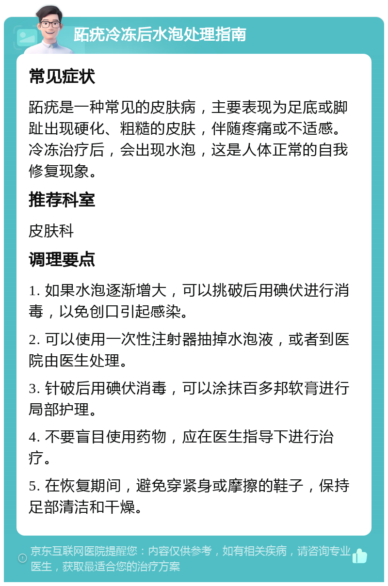 跖疣冷冻后水泡处理指南 常见症状 跖疣是一种常见的皮肤病，主要表现为足底或脚趾出现硬化、粗糙的皮肤，伴随疼痛或不适感。冷冻治疗后，会出现水泡，这是人体正常的自我修复现象。 推荐科室 皮肤科 调理要点 1. 如果水泡逐渐增大，可以挑破后用碘伏进行消毒，以免创口引起感染。 2. 可以使用一次性注射器抽掉水泡液，或者到医院由医生处理。 3. 针破后用碘伏消毒，可以涂抹百多邦软膏进行局部护理。 4. 不要盲目使用药物，应在医生指导下进行治疗。 5. 在恢复期间，避免穿紧身或摩擦的鞋子，保持足部清洁和干燥。