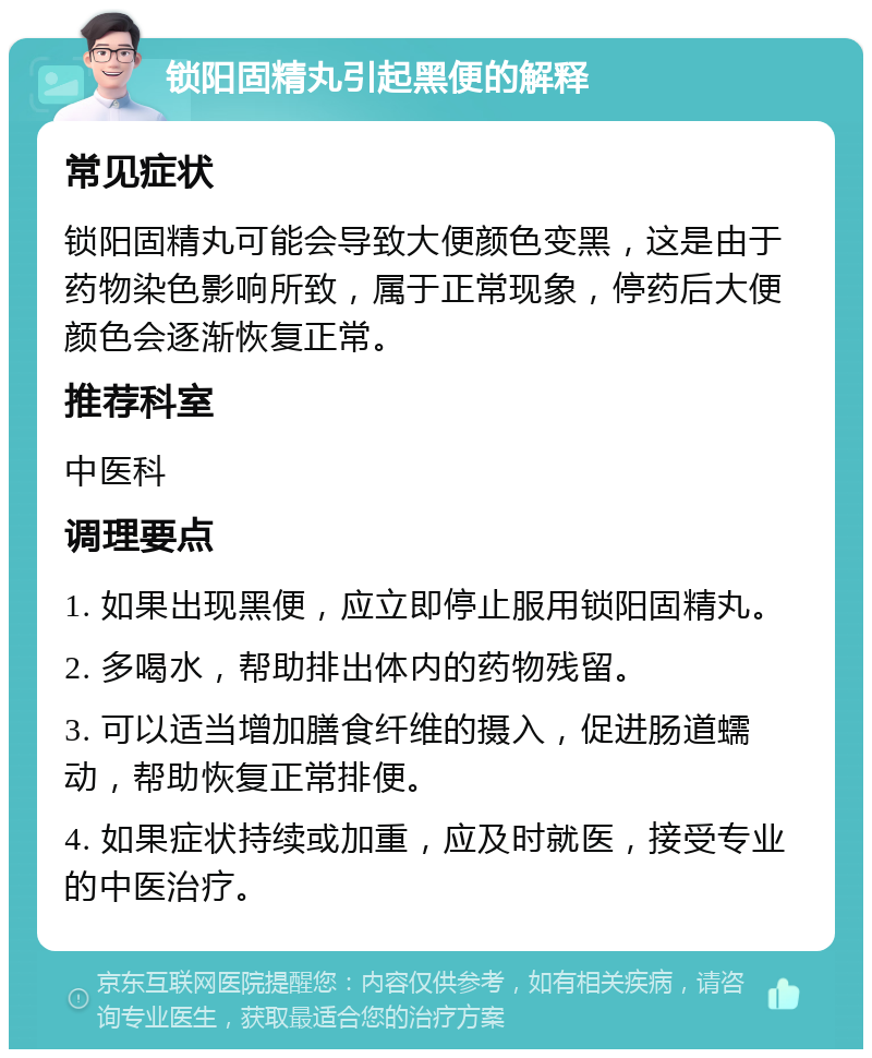 锁阳固精丸引起黑便的解释 常见症状 锁阳固精丸可能会导致大便颜色变黑，这是由于药物染色影响所致，属于正常现象，停药后大便颜色会逐渐恢复正常。 推荐科室 中医科 调理要点 1. 如果出现黑便，应立即停止服用锁阳固精丸。 2. 多喝水，帮助排出体内的药物残留。 3. 可以适当增加膳食纤维的摄入，促进肠道蠕动，帮助恢复正常排便。 4. 如果症状持续或加重，应及时就医，接受专业的中医治疗。