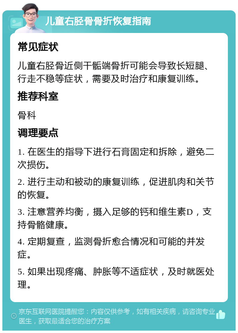 儿童右胫骨骨折恢复指南 常见症状 儿童右胫骨近侧干骺端骨折可能会导致长短腿、行走不稳等症状，需要及时治疗和康复训练。 推荐科室 骨科 调理要点 1. 在医生的指导下进行石膏固定和拆除，避免二次损伤。 2. 进行主动和被动的康复训练，促进肌肉和关节的恢复。 3. 注意营养均衡，摄入足够的钙和维生素D，支持骨骼健康。 4. 定期复查，监测骨折愈合情况和可能的并发症。 5. 如果出现疼痛、肿胀等不适症状，及时就医处理。