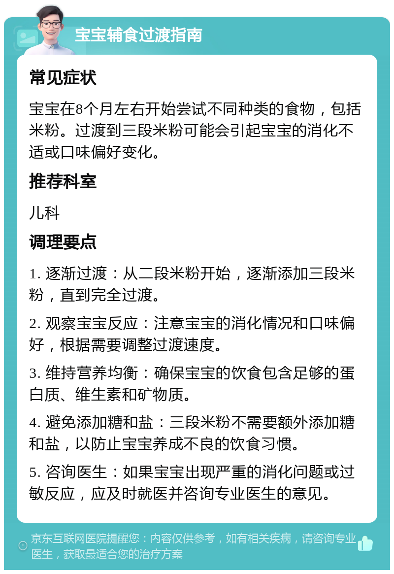 宝宝辅食过渡指南 常见症状 宝宝在8个月左右开始尝试不同种类的食物，包括米粉。过渡到三段米粉可能会引起宝宝的消化不适或口味偏好变化。 推荐科室 儿科 调理要点 1. 逐渐过渡：从二段米粉开始，逐渐添加三段米粉，直到完全过渡。 2. 观察宝宝反应：注意宝宝的消化情况和口味偏好，根据需要调整过渡速度。 3. 维持营养均衡：确保宝宝的饮食包含足够的蛋白质、维生素和矿物质。 4. 避免添加糖和盐：三段米粉不需要额外添加糖和盐，以防止宝宝养成不良的饮食习惯。 5. 咨询医生：如果宝宝出现严重的消化问题或过敏反应，应及时就医并咨询专业医生的意见。