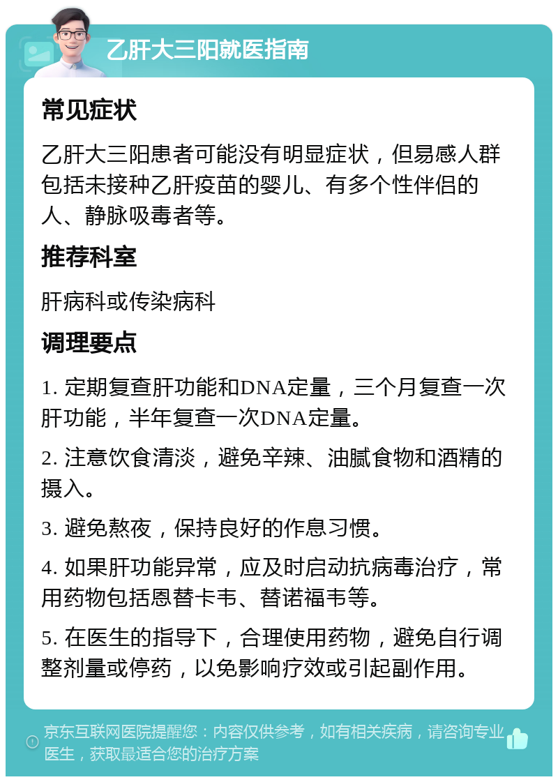 乙肝大三阳就医指南 常见症状 乙肝大三阳患者可能没有明显症状，但易感人群包括未接种乙肝疫苗的婴儿、有多个性伴侣的人、静脉吸毒者等。 推荐科室 肝病科或传染病科 调理要点 1. 定期复查肝功能和DNA定量，三个月复查一次肝功能，半年复查一次DNA定量。 2. 注意饮食清淡，避免辛辣、油腻食物和酒精的摄入。 3. 避免熬夜，保持良好的作息习惯。 4. 如果肝功能异常，应及时启动抗病毒治疗，常用药物包括恩替卡韦、替诺福韦等。 5. 在医生的指导下，合理使用药物，避免自行调整剂量或停药，以免影响疗效或引起副作用。