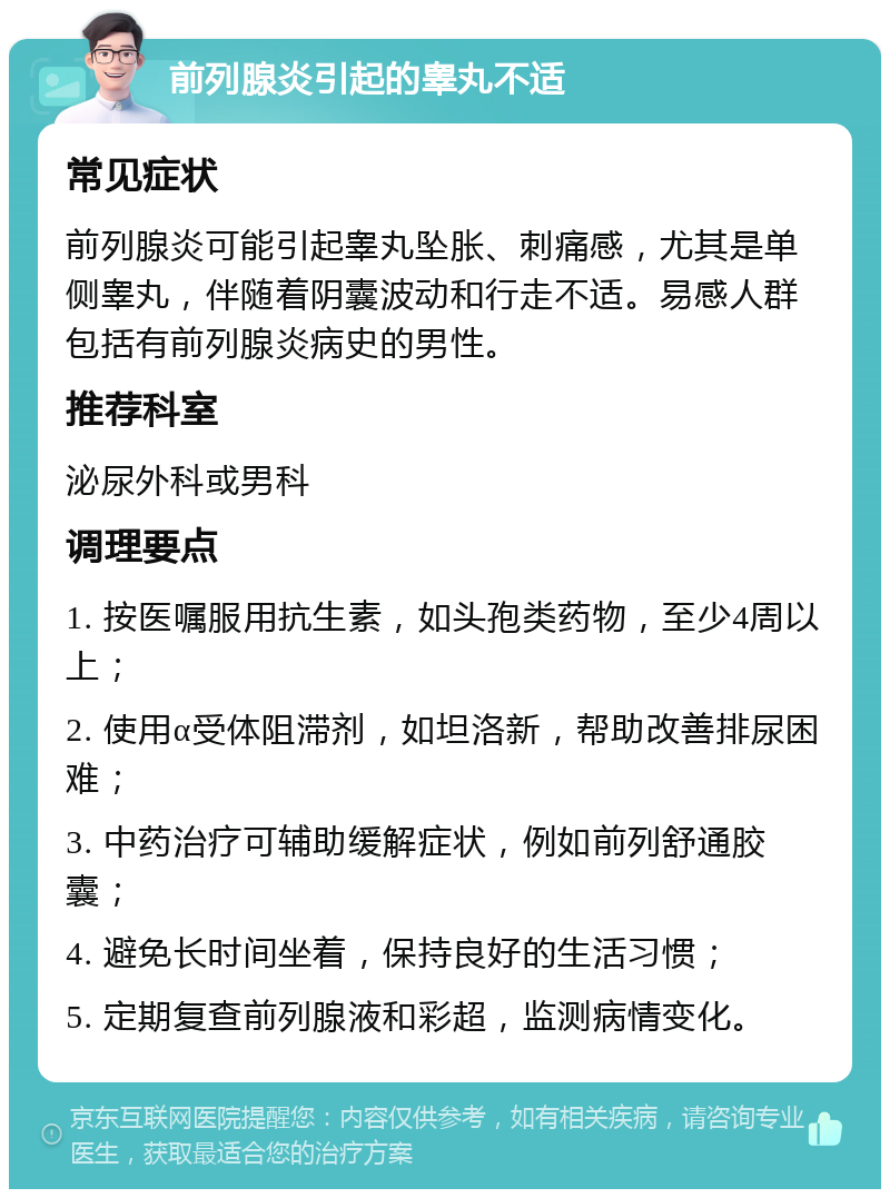 前列腺炎引起的睾丸不适 常见症状 前列腺炎可能引起睾丸坠胀、刺痛感，尤其是单侧睾丸，伴随着阴囊波动和行走不适。易感人群包括有前列腺炎病史的男性。 推荐科室 泌尿外科或男科 调理要点 1. 按医嘱服用抗生素，如头孢类药物，至少4周以上； 2. 使用α受体阻滞剂，如坦洛新，帮助改善排尿困难； 3. 中药治疗可辅助缓解症状，例如前列舒通胶囊； 4. 避免长时间坐着，保持良好的生活习惯； 5. 定期复查前列腺液和彩超，监测病情变化。