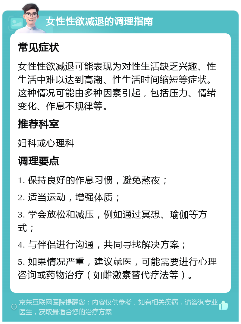 女性性欲减退的调理指南 常见症状 女性性欲减退可能表现为对性生活缺乏兴趣、性生活中难以达到高潮、性生活时间缩短等症状。这种情况可能由多种因素引起，包括压力、情绪变化、作息不规律等。 推荐科室 妇科或心理科 调理要点 1. 保持良好的作息习惯，避免熬夜； 2. 适当运动，增强体质； 3. 学会放松和减压，例如通过冥想、瑜伽等方式； 4. 与伴侣进行沟通，共同寻找解决方案； 5. 如果情况严重，建议就医，可能需要进行心理咨询或药物治疗（如雌激素替代疗法等）。