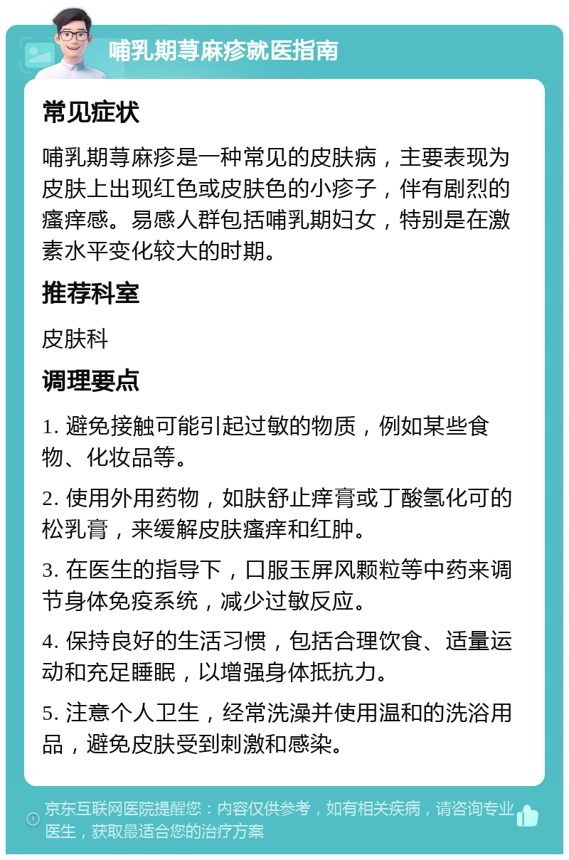 哺乳期荨麻疹就医指南 常见症状 哺乳期荨麻疹是一种常见的皮肤病，主要表现为皮肤上出现红色或皮肤色的小疹子，伴有剧烈的瘙痒感。易感人群包括哺乳期妇女，特别是在激素水平变化较大的时期。 推荐科室 皮肤科 调理要点 1. 避免接触可能引起过敏的物质，例如某些食物、化妆品等。 2. 使用外用药物，如肤舒止痒膏或丁酸氢化可的松乳膏，来缓解皮肤瘙痒和红肿。 3. 在医生的指导下，口服玉屏风颗粒等中药来调节身体免疫系统，减少过敏反应。 4. 保持良好的生活习惯，包括合理饮食、适量运动和充足睡眠，以增强身体抵抗力。 5. 注意个人卫生，经常洗澡并使用温和的洗浴用品，避免皮肤受到刺激和感染。