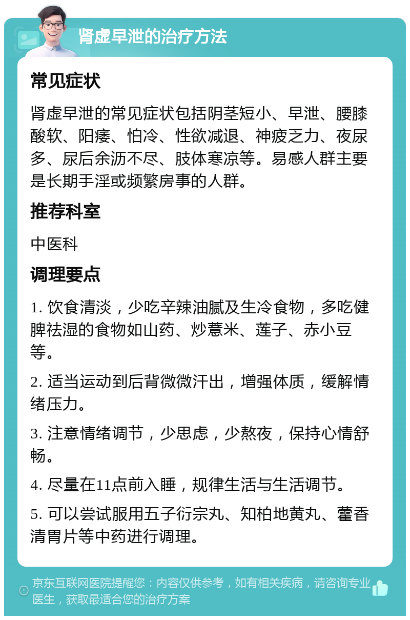 肾虚早泄的治疗方法 常见症状 肾虚早泄的常见症状包括阴茎短小、早泄、腰膝酸软、阳痿、怕冷、性欲减退、神疲乏力、夜尿多、尿后余沥不尽、肢体寒凉等。易感人群主要是长期手淫或频繁房事的人群。 推荐科室 中医科 调理要点 1. 饮食清淡，少吃辛辣油腻及生冷食物，多吃健脾祛湿的食物如山药、炒薏米、莲子、赤小豆等。 2. 适当运动到后背微微汗出，增强体质，缓解情绪压力。 3. 注意情绪调节，少思虑，少熬夜，保持心情舒畅。 4. 尽量在11点前入睡，规律生活与生活调节。 5. 可以尝试服用五子衍宗丸、知柏地黄丸、藿香清胃片等中药进行调理。