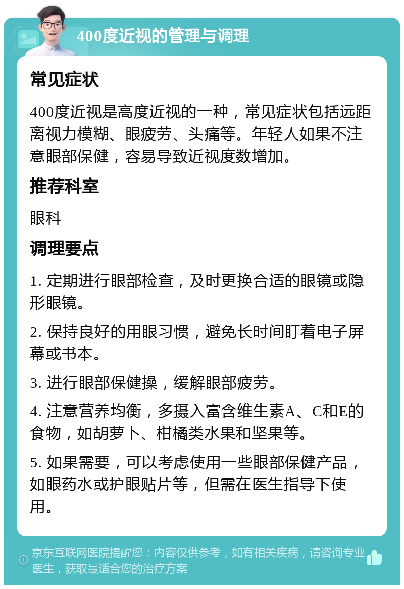 400度近视的管理与调理 常见症状 400度近视是高度近视的一种，常见症状包括远距离视力模糊、眼疲劳、头痛等。年轻人如果不注意眼部保健，容易导致近视度数增加。 推荐科室 眼科 调理要点 1. 定期进行眼部检查，及时更换合适的眼镜或隐形眼镜。 2. 保持良好的用眼习惯，避免长时间盯着电子屏幕或书本。 3. 进行眼部保健操，缓解眼部疲劳。 4. 注意营养均衡，多摄入富含维生素A、C和E的食物，如胡萝卜、柑橘类水果和坚果等。 5. 如果需要，可以考虑使用一些眼部保健产品，如眼药水或护眼贴片等，但需在医生指导下使用。