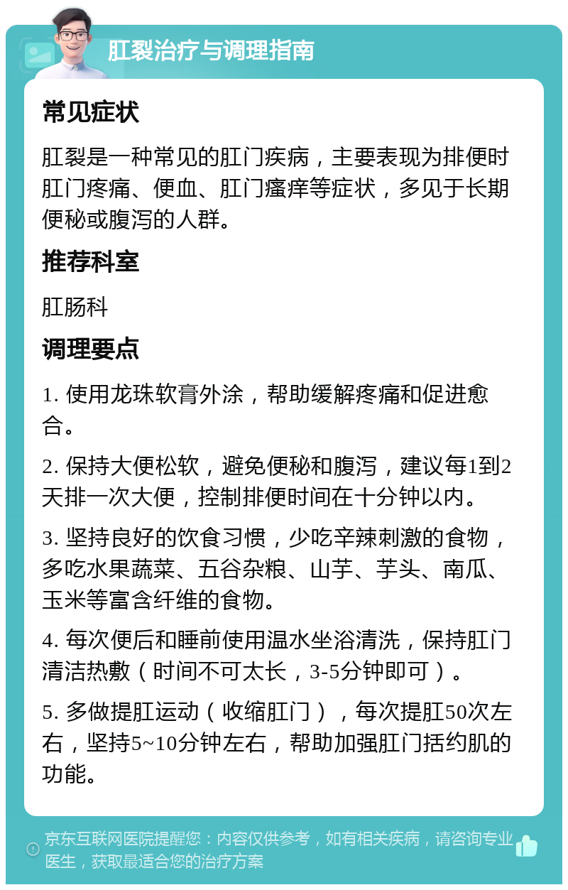 肛裂治疗与调理指南 常见症状 肛裂是一种常见的肛门疾病，主要表现为排便时肛门疼痛、便血、肛门瘙痒等症状，多见于长期便秘或腹泻的人群。 推荐科室 肛肠科 调理要点 1. 使用龙珠软膏外涂，帮助缓解疼痛和促进愈合。 2. 保持大便松软，避免便秘和腹泻，建议每1到2天排一次大便，控制排便时间在十分钟以内。 3. 坚持良好的饮食习惯，少吃辛辣刺激的食物，多吃水果蔬菜、五谷杂粮、山芋、芋头、南瓜、玉米等富含纤维的食物。 4. 每次便后和睡前使用温水坐浴清洗，保持肛门清洁热敷（时间不可太长，3-5分钟即可）。 5. 多做提肛运动（收缩肛门），每次提肛50次左右，坚持5~10分钟左右，帮助加强肛门括约肌的功能。