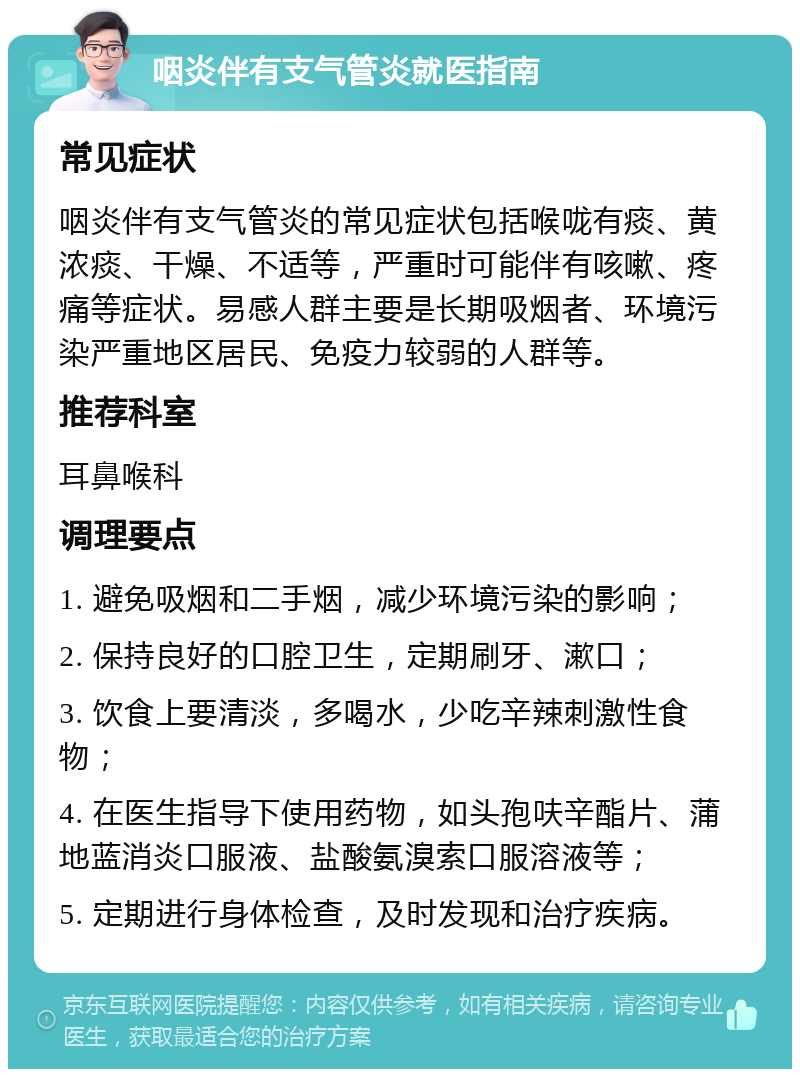 咽炎伴有支气管炎就医指南 常见症状 咽炎伴有支气管炎的常见症状包括喉咙有痰、黄浓痰、干燥、不适等，严重时可能伴有咳嗽、疼痛等症状。易感人群主要是长期吸烟者、环境污染严重地区居民、免疫力较弱的人群等。 推荐科室 耳鼻喉科 调理要点 1. 避免吸烟和二手烟，减少环境污染的影响； 2. 保持良好的口腔卫生，定期刷牙、漱口； 3. 饮食上要清淡，多喝水，少吃辛辣刺激性食物； 4. 在医生指导下使用药物，如头孢呋辛酯片、蒲地蓝消炎口服液、盐酸氨溴索口服溶液等； 5. 定期进行身体检查，及时发现和治疗疾病。