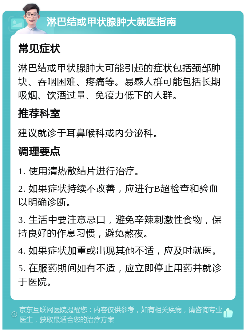 淋巴结或甲状腺肿大就医指南 常见症状 淋巴结或甲状腺肿大可能引起的症状包括颈部肿块、吞咽困难、疼痛等。易感人群可能包括长期吸烟、饮酒过量、免疫力低下的人群。 推荐科室 建议就诊于耳鼻喉科或内分泌科。 调理要点 1. 使用清热散结片进行治疗。 2. 如果症状持续不改善，应进行B超检查和验血以明确诊断。 3. 生活中要注意忌口，避免辛辣刺激性食物，保持良好的作息习惯，避免熬夜。 4. 如果症状加重或出现其他不适，应及时就医。 5. 在服药期间如有不适，应立即停止用药并就诊于医院。