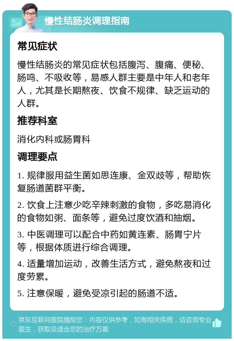 慢性结肠炎调理指南 常见症状 慢性结肠炎的常见症状包括腹泻、腹痛、便秘、肠鸣、不吸收等，易感人群主要是中年人和老年人，尤其是长期熬夜、饮食不规律、缺乏运动的人群。 推荐科室 消化内科或肠胃科 调理要点 1. 规律服用益生菌如思连康、金双歧等，帮助恢复肠道菌群平衡。 2. 饮食上注意少吃辛辣刺激的食物，多吃易消化的食物如粥、面条等，避免过度饮酒和抽烟。 3. 中医调理可以配合中药如黄连素、肠胃宁片等，根据体质进行综合调理。 4. 适量增加运动，改善生活方式，避免熬夜和过度劳累。 5. 注意保暖，避免受凉引起的肠道不适。