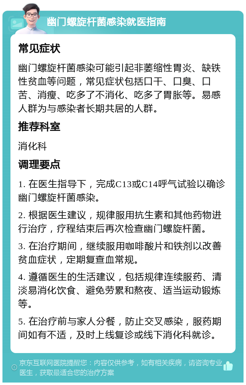 幽门螺旋杆菌感染就医指南 常见症状 幽门螺旋杆菌感染可能引起非萎缩性胃炎、缺铁性贫血等问题，常见症状包括口干、口臭、口苦、消瘦、吃多了不消化、吃多了胃胀等。易感人群为与感染者长期共居的人群。 推荐科室 消化科 调理要点 1. 在医生指导下，完成C13或C14呼气试验以确诊幽门螺旋杆菌感染。 2. 根据医生建议，规律服用抗生素和其他药物进行治疗，疗程结束后再次检查幽门螺旋杆菌。 3. 在治疗期间，继续服用咖啡酸片和铁剂以改善贫血症状，定期复查血常规。 4. 遵循医生的生活建议，包括规律连续服药、清淡易消化饮食、避免劳累和熬夜、适当运动锻炼等。 5. 在治疗前与家人分餐，防止交叉感染，服药期间如有不适，及时上线复诊或线下消化科就诊。