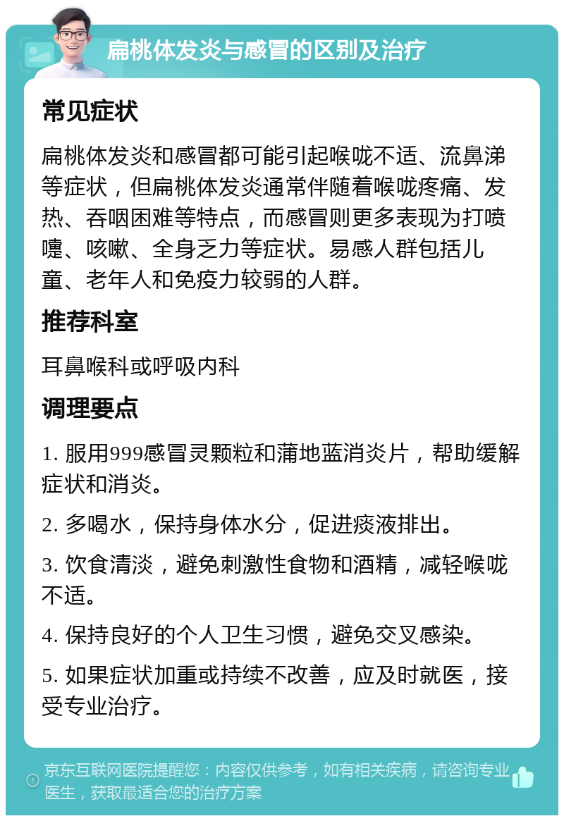 扁桃体发炎与感冒的区别及治疗 常见症状 扁桃体发炎和感冒都可能引起喉咙不适、流鼻涕等症状，但扁桃体发炎通常伴随着喉咙疼痛、发热、吞咽困难等特点，而感冒则更多表现为打喷嚏、咳嗽、全身乏力等症状。易感人群包括儿童、老年人和免疫力较弱的人群。 推荐科室 耳鼻喉科或呼吸内科 调理要点 1. 服用999感冒灵颗粒和蒲地蓝消炎片，帮助缓解症状和消炎。 2. 多喝水，保持身体水分，促进痰液排出。 3. 饮食清淡，避免刺激性食物和酒精，减轻喉咙不适。 4. 保持良好的个人卫生习惯，避免交叉感染。 5. 如果症状加重或持续不改善，应及时就医，接受专业治疗。