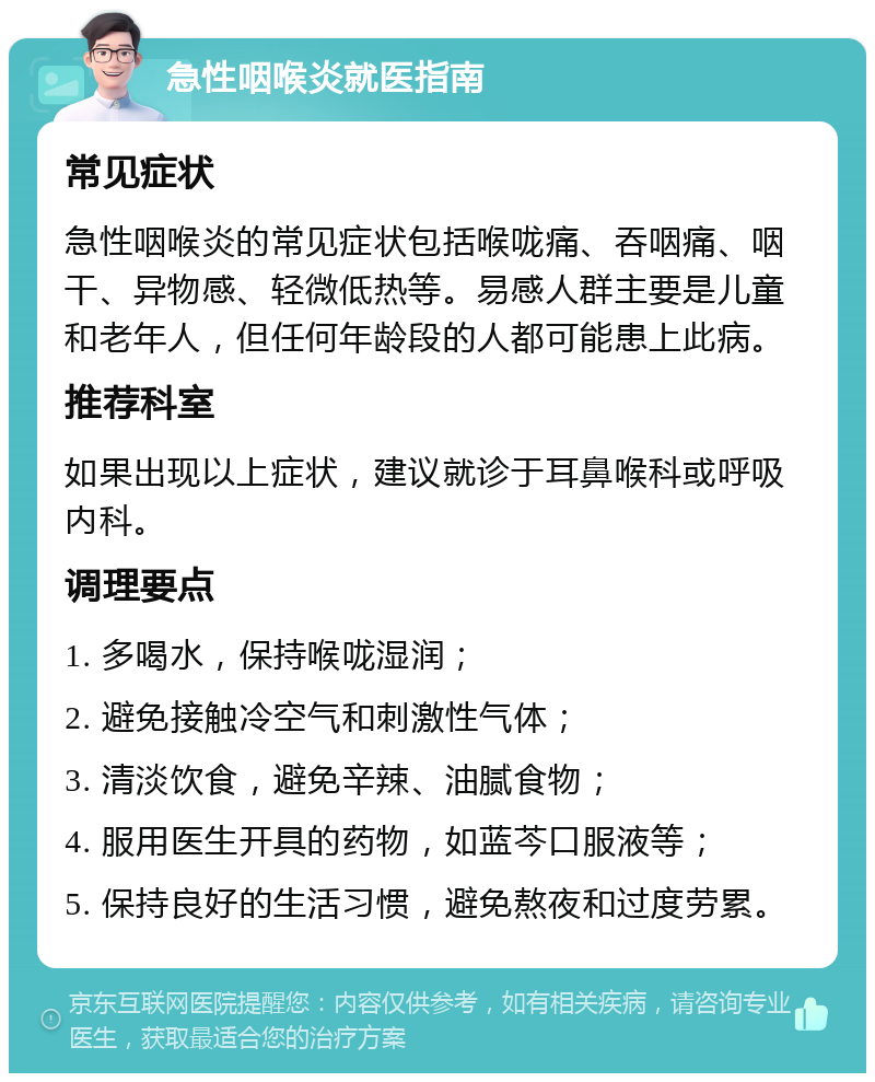 急性咽喉炎就医指南 常见症状 急性咽喉炎的常见症状包括喉咙痛、吞咽痛、咽干、异物感、轻微低热等。易感人群主要是儿童和老年人，但任何年龄段的人都可能患上此病。 推荐科室 如果出现以上症状，建议就诊于耳鼻喉科或呼吸内科。 调理要点 1. 多喝水，保持喉咙湿润； 2. 避免接触冷空气和刺激性气体； 3. 清淡饮食，避免辛辣、油腻食物； 4. 服用医生开具的药物，如蓝芩口服液等； 5. 保持良好的生活习惯，避免熬夜和过度劳累。