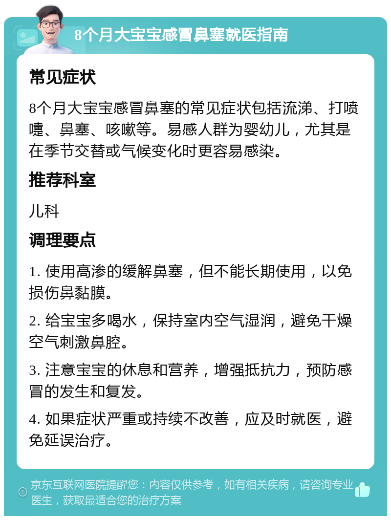 8个月大宝宝感冒鼻塞就医指南 常见症状 8个月大宝宝感冒鼻塞的常见症状包括流涕、打喷嚏、鼻塞、咳嗽等。易感人群为婴幼儿，尤其是在季节交替或气候变化时更容易感染。 推荐科室 儿科 调理要点 1. 使用高渗的缓解鼻塞，但不能长期使用，以免损伤鼻黏膜。 2. 给宝宝多喝水，保持室内空气湿润，避免干燥空气刺激鼻腔。 3. 注意宝宝的休息和营养，增强抵抗力，预防感冒的发生和复发。 4. 如果症状严重或持续不改善，应及时就医，避免延误治疗。