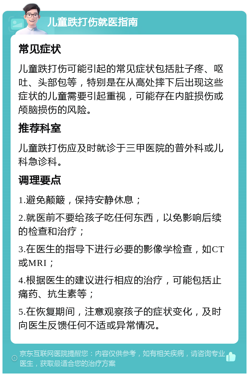 儿童跌打伤就医指南 常见症状 儿童跌打伤可能引起的常见症状包括肚子疼、呕吐、头部包等，特别是在从高处摔下后出现这些症状的儿童需要引起重视，可能存在内脏损伤或颅脑损伤的风险。 推荐科室 儿童跌打伤应及时就诊于三甲医院的普外科或儿科急诊科。 调理要点 1.避免颠簸，保持安静休息； 2.就医前不要给孩子吃任何东西，以免影响后续的检查和治疗； 3.在医生的指导下进行必要的影像学检查，如CT或MRI； 4.根据医生的建议进行相应的治疗，可能包括止痛药、抗生素等； 5.在恢复期间，注意观察孩子的症状变化，及时向医生反馈任何不适或异常情况。