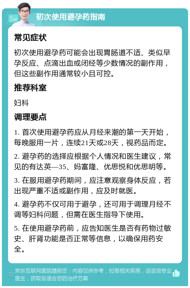 初次使用避孕药指南 常见症状 初次使用避孕药可能会出现胃肠道不适、类似早孕反应、点滴出血或闭经等少数情况的副作用，但这些副作用通常较小且可控。 推荐科室 妇科 调理要点 1. 首次使用避孕药应从月经来潮的第一天开始，每晚服用一片，连续21天或28天，视药品而定。 2. 避孕药的选择应根据个人情况和医生建议，常见的有达英—35、妈富隆、优思悦和优思明等。 3. 在服用避孕药期间，应注意观察身体反应，若出现严重不适或副作用，应及时就医。 4. 避孕药不仅可用于避孕，还可用于调理月经不调等妇科问题，但需在医生指导下使用。 5. 在使用避孕药前，应告知医生是否有药物过敏史、肝肾功能是否正常等信息，以确保用药安全。