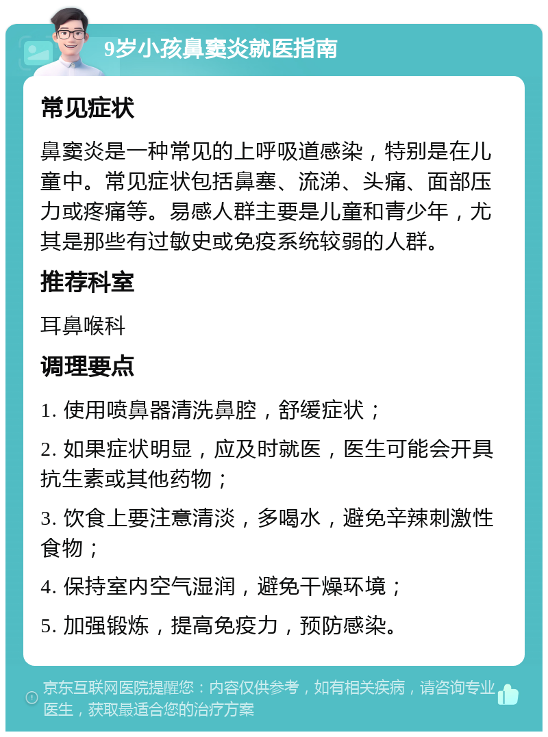 9岁小孩鼻窦炎就医指南 常见症状 鼻窦炎是一种常见的上呼吸道感染，特别是在儿童中。常见症状包括鼻塞、流涕、头痛、面部压力或疼痛等。易感人群主要是儿童和青少年，尤其是那些有过敏史或免疫系统较弱的人群。 推荐科室 耳鼻喉科 调理要点 1. 使用喷鼻器清洗鼻腔，舒缓症状； 2. 如果症状明显，应及时就医，医生可能会开具抗生素或其他药物； 3. 饮食上要注意清淡，多喝水，避免辛辣刺激性食物； 4. 保持室内空气湿润，避免干燥环境； 5. 加强锻炼，提高免疫力，预防感染。