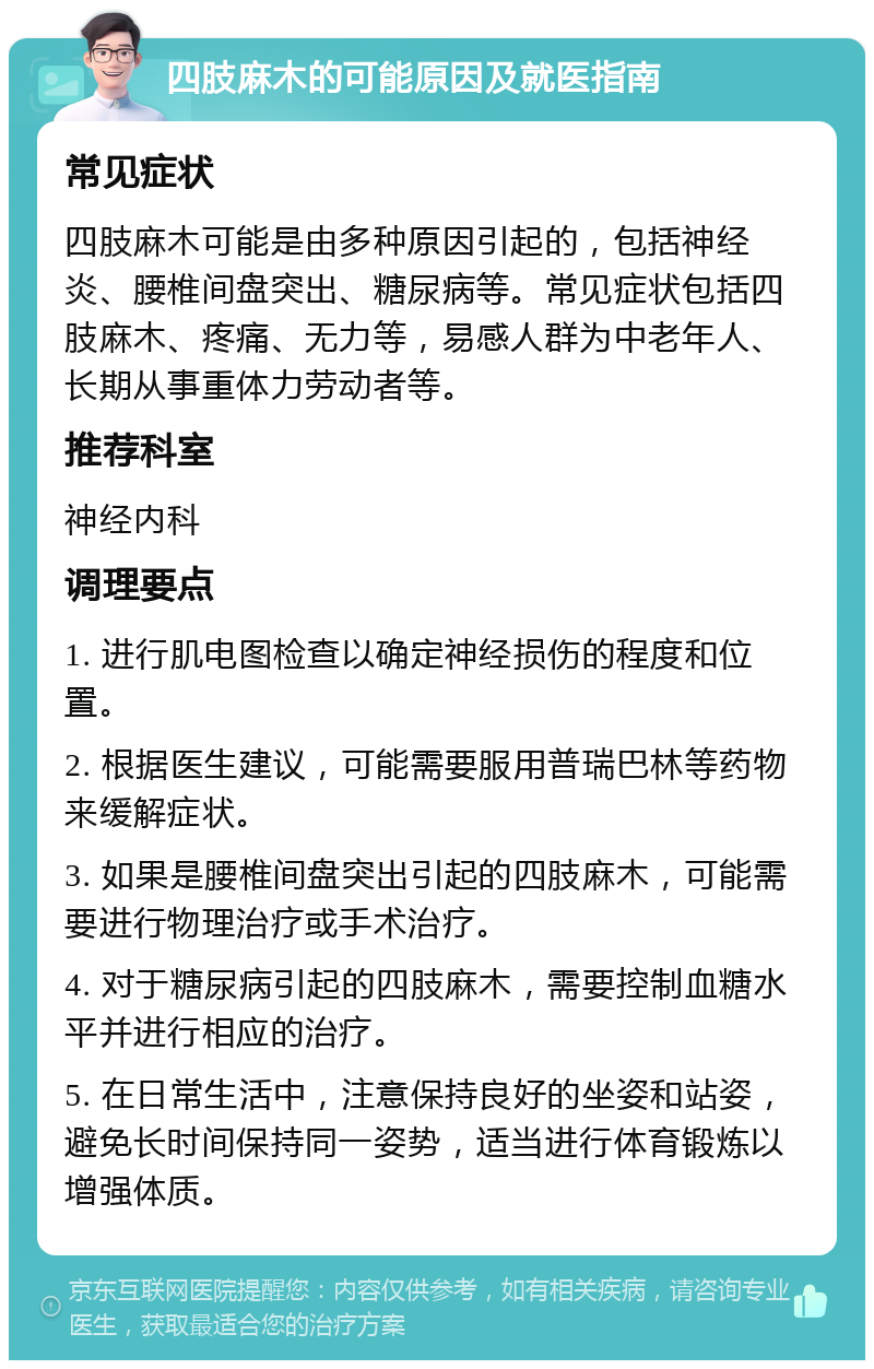 四肢麻木的可能原因及就医指南 常见症状 四肢麻木可能是由多种原因引起的，包括神经炎、腰椎间盘突出、糖尿病等。常见症状包括四肢麻木、疼痛、无力等，易感人群为中老年人、长期从事重体力劳动者等。 推荐科室 神经内科 调理要点 1. 进行肌电图检查以确定神经损伤的程度和位置。 2. 根据医生建议，可能需要服用普瑞巴林等药物来缓解症状。 3. 如果是腰椎间盘突出引起的四肢麻木，可能需要进行物理治疗或手术治疗。 4. 对于糖尿病引起的四肢麻木，需要控制血糖水平并进行相应的治疗。 5. 在日常生活中，注意保持良好的坐姿和站姿，避免长时间保持同一姿势，适当进行体育锻炼以增强体质。