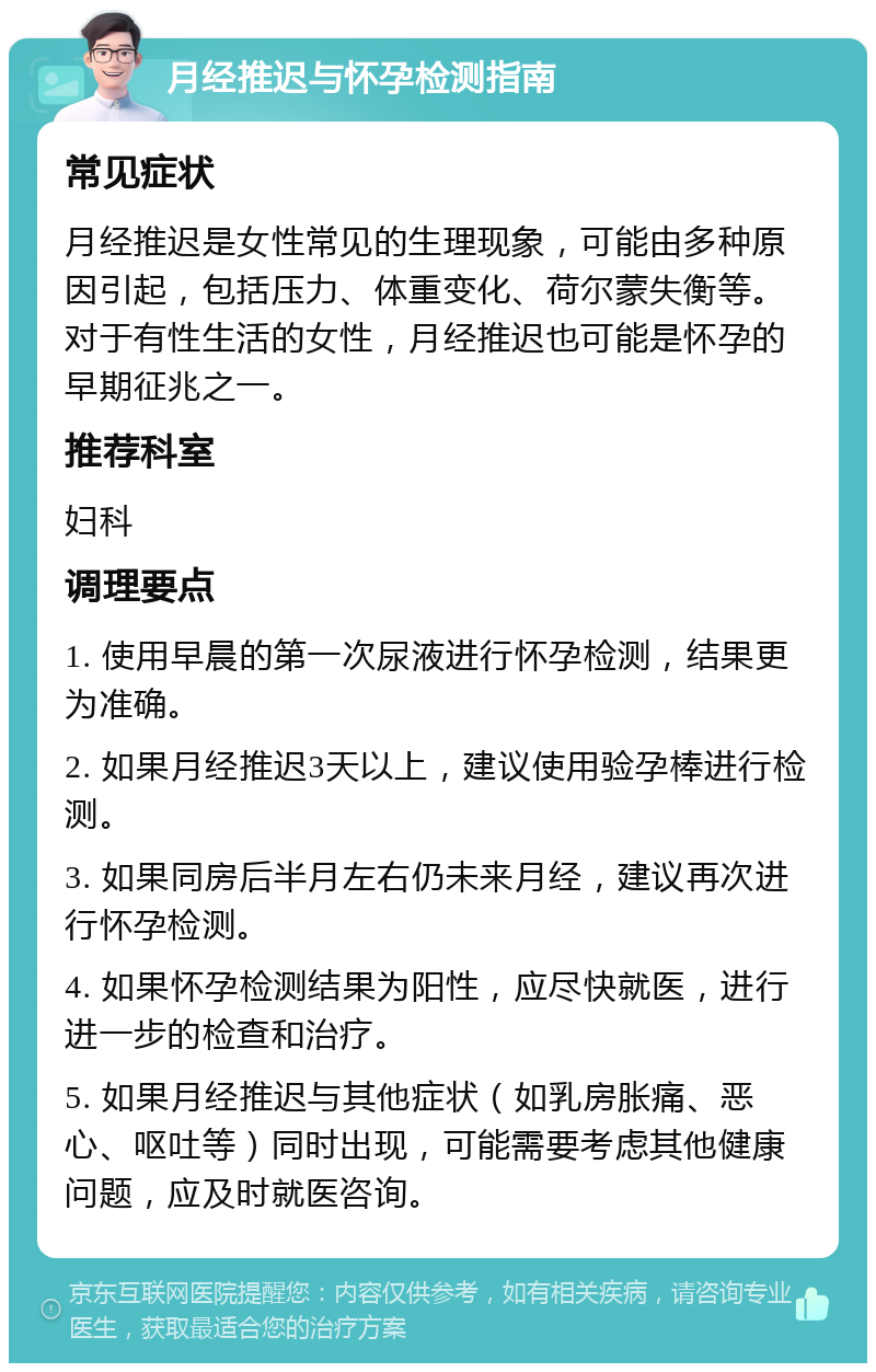 月经推迟与怀孕检测指南 常见症状 月经推迟是女性常见的生理现象，可能由多种原因引起，包括压力、体重变化、荷尔蒙失衡等。对于有性生活的女性，月经推迟也可能是怀孕的早期征兆之一。 推荐科室 妇科 调理要点 1. 使用早晨的第一次尿液进行怀孕检测，结果更为准确。 2. 如果月经推迟3天以上，建议使用验孕棒进行检测。 3. 如果同房后半月左右仍未来月经，建议再次进行怀孕检测。 4. 如果怀孕检测结果为阳性，应尽快就医，进行进一步的检查和治疗。 5. 如果月经推迟与其他症状（如乳房胀痛、恶心、呕吐等）同时出现，可能需要考虑其他健康问题，应及时就医咨询。