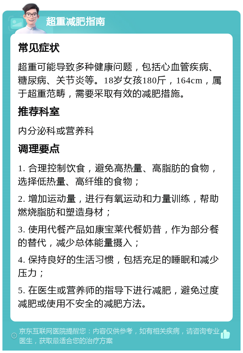 超重减肥指南 常见症状 超重可能导致多种健康问题，包括心血管疾病、糖尿病、关节炎等。18岁女孩180斤，164cm，属于超重范畴，需要采取有效的减肥措施。 推荐科室 内分泌科或营养科 调理要点 1. 合理控制饮食，避免高热量、高脂肪的食物，选择低热量、高纤维的食物； 2. 增加运动量，进行有氧运动和力量训练，帮助燃烧脂肪和塑造身材； 3. 使用代餐产品如康宝莱代餐奶昔，作为部分餐的替代，减少总体能量摄入； 4. 保持良好的生活习惯，包括充足的睡眠和减少压力； 5. 在医生或营养师的指导下进行减肥，避免过度减肥或使用不安全的减肥方法。