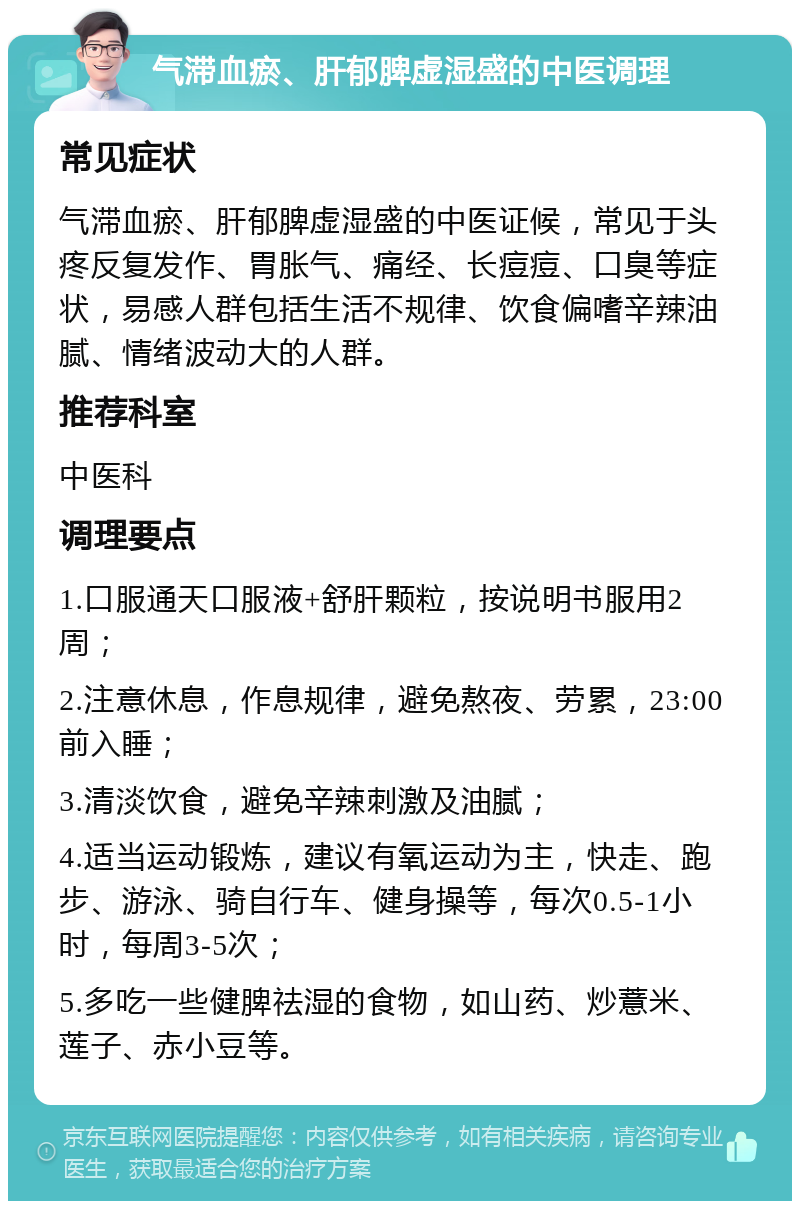 气滞血瘀、肝郁脾虚湿盛的中医调理 常见症状 气滞血瘀、肝郁脾虚湿盛的中医证候，常见于头疼反复发作、胃胀气、痛经、长痘痘、口臭等症状，易感人群包括生活不规律、饮食偏嗜辛辣油腻、情绪波动大的人群。 推荐科室 中医科 调理要点 1.口服通天口服液+舒肝颗粒，按说明书服用2周； 2.注意休息，作息规律，避免熬夜、劳累，23:00前入睡； 3.清淡饮食，避免辛辣刺激及油腻； 4.适当运动锻炼，建议有氧运动为主，快走、跑步、游泳、骑自行车、健身操等，每次0.5-1小时，每周3-5次； 5.多吃一些健脾祛湿的食物，如山药、炒薏米、莲子、赤小豆等。