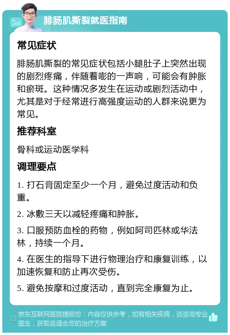 腓肠肌撕裂就医指南 常见症状 腓肠肌撕裂的常见症状包括小腿肚子上突然出现的剧烈疼痛，伴随着嘭的一声响，可能会有肿胀和瘀斑。这种情况多发生在运动或剧烈活动中，尤其是对于经常进行高强度运动的人群来说更为常见。 推荐科室 骨科或运动医学科 调理要点 1. 打石膏固定至少一个月，避免过度活动和负重。 2. 冰敷三天以减轻疼痛和肿胀。 3. 口服预防血栓的药物，例如阿司匹林或华法林，持续一个月。 4. 在医生的指导下进行物理治疗和康复训练，以加速恢复和防止再次受伤。 5. 避免按摩和过度活动，直到完全康复为止。