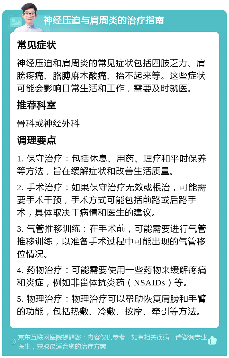 神经压迫与肩周炎的治疗指南 常见症状 神经压迫和肩周炎的常见症状包括四肢乏力、肩膀疼痛、胳膊麻木酸痛、抬不起来等。这些症状可能会影响日常生活和工作，需要及时就医。 推荐科室 骨科或神经外科 调理要点 1. 保守治疗：包括休息、用药、理疗和平时保养等方法，旨在缓解症状和改善生活质量。 2. 手术治疗：如果保守治疗无效或根治，可能需要手术干预，手术方式可能包括前路或后路手术，具体取决于病情和医生的建议。 3. 气管推移训练：在手术前，可能需要进行气管推移训练，以准备手术过程中可能出现的气管移位情况。 4. 药物治疗：可能需要使用一些药物来缓解疼痛和炎症，例如非甾体抗炎药（NSAIDs）等。 5. 物理治疗：物理治疗可以帮助恢复肩膀和手臂的功能，包括热敷、冷敷、按摩、牵引等方法。