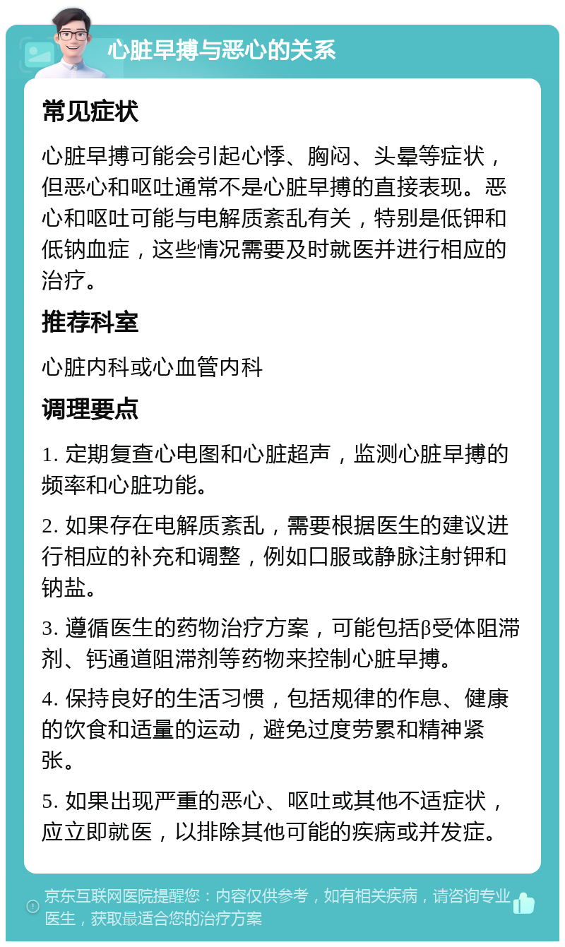 心脏早搏与恶心的关系 常见症状 心脏早搏可能会引起心悸、胸闷、头晕等症状，但恶心和呕吐通常不是心脏早搏的直接表现。恶心和呕吐可能与电解质紊乱有关，特别是低钾和低钠血症，这些情况需要及时就医并进行相应的治疗。 推荐科室 心脏内科或心血管内科 调理要点 1. 定期复查心电图和心脏超声，监测心脏早搏的频率和心脏功能。 2. 如果存在电解质紊乱，需要根据医生的建议进行相应的补充和调整，例如口服或静脉注射钾和钠盐。 3. 遵循医生的药物治疗方案，可能包括β受体阻滞剂、钙通道阻滞剂等药物来控制心脏早搏。 4. 保持良好的生活习惯，包括规律的作息、健康的饮食和适量的运动，避免过度劳累和精神紧张。 5. 如果出现严重的恶心、呕吐或其他不适症状，应立即就医，以排除其他可能的疾病或并发症。