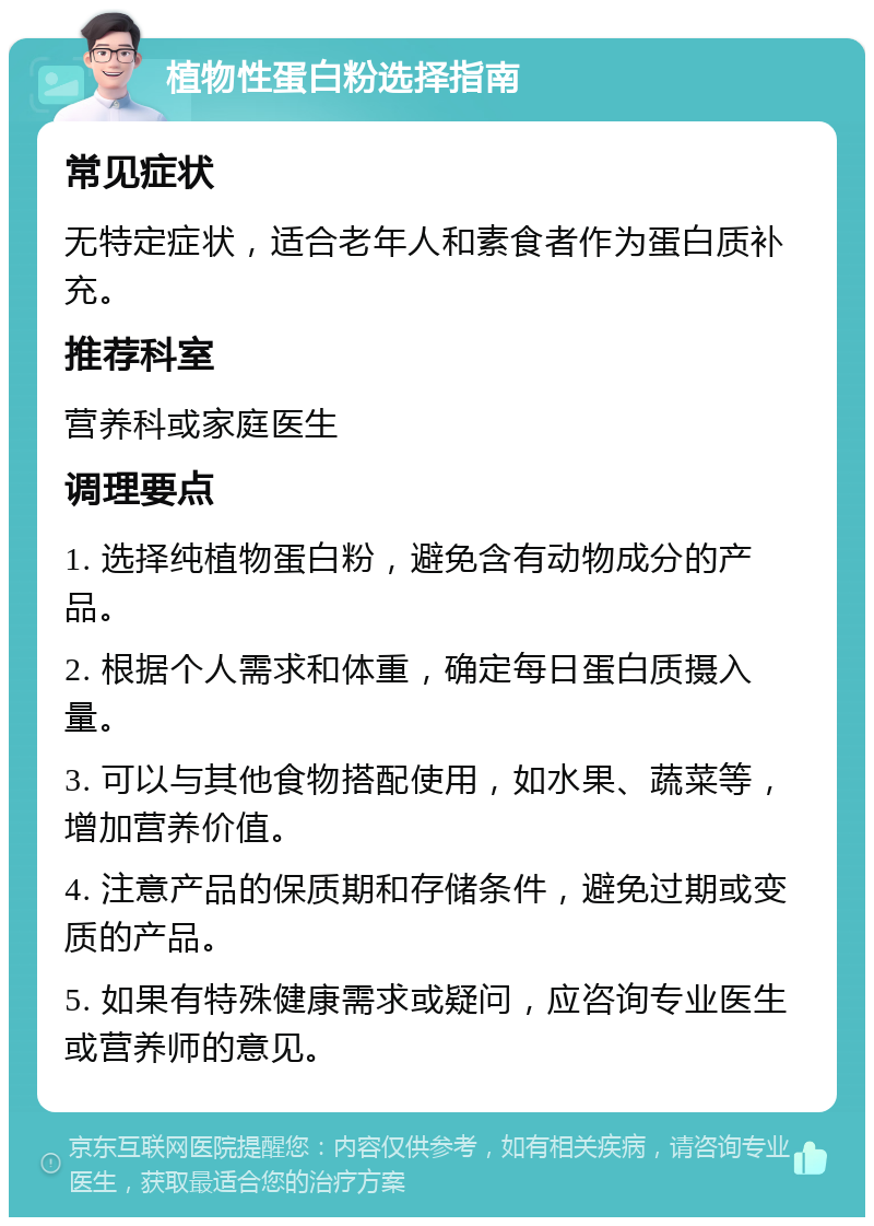 植物性蛋白粉选择指南 常见症状 无特定症状，适合老年人和素食者作为蛋白质补充。 推荐科室 营养科或家庭医生 调理要点 1. 选择纯植物蛋白粉，避免含有动物成分的产品。 2. 根据个人需求和体重，确定每日蛋白质摄入量。 3. 可以与其他食物搭配使用，如水果、蔬菜等，增加营养价值。 4. 注意产品的保质期和存储条件，避免过期或变质的产品。 5. 如果有特殊健康需求或疑问，应咨询专业医生或营养师的意见。