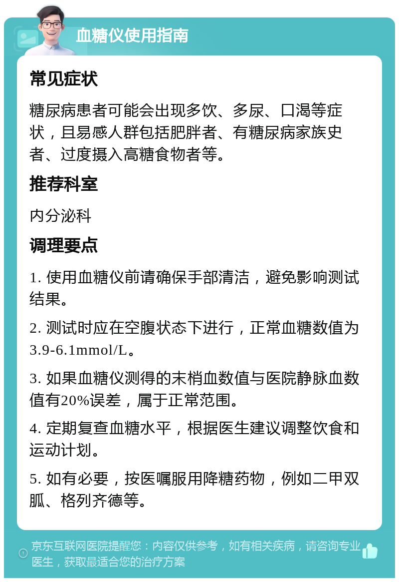 血糖仪使用指南 常见症状 糖尿病患者可能会出现多饮、多尿、口渴等症状，且易感人群包括肥胖者、有糖尿病家族史者、过度摄入高糖食物者等。 推荐科室 内分泌科 调理要点 1. 使用血糖仪前请确保手部清洁，避免影响测试结果。 2. 测试时应在空腹状态下进行，正常血糖数值为3.9-6.1mmol/L。 3. 如果血糖仪测得的末梢血数值与医院静脉血数值有20%误差，属于正常范围。 4. 定期复查血糖水平，根据医生建议调整饮食和运动计划。 5. 如有必要，按医嘱服用降糖药物，例如二甲双胍、格列齐德等。