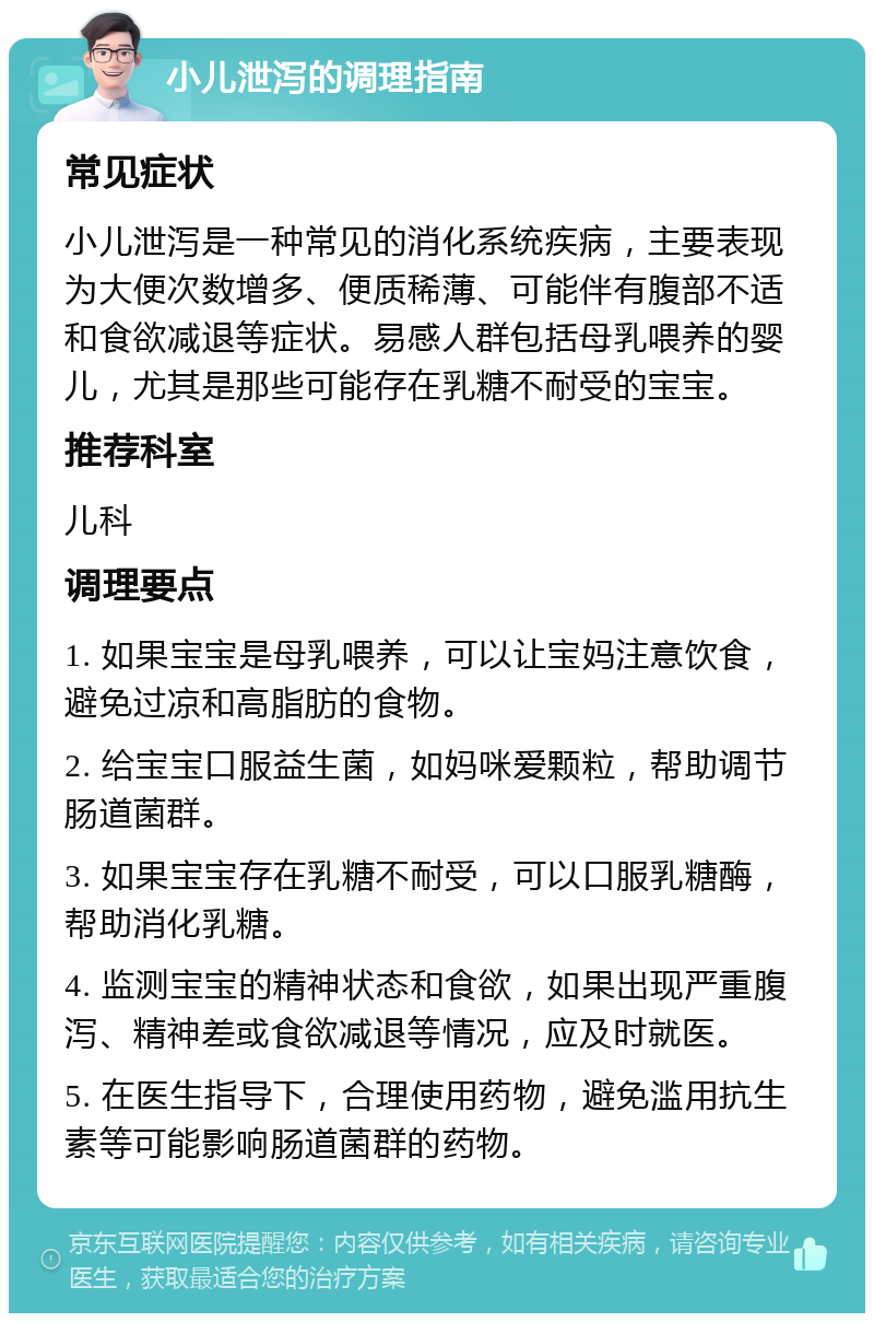 小儿泄泻的调理指南 常见症状 小儿泄泻是一种常见的消化系统疾病，主要表现为大便次数增多、便质稀薄、可能伴有腹部不适和食欲减退等症状。易感人群包括母乳喂养的婴儿，尤其是那些可能存在乳糖不耐受的宝宝。 推荐科室 儿科 调理要点 1. 如果宝宝是母乳喂养，可以让宝妈注意饮食，避免过凉和高脂肪的食物。 2. 给宝宝口服益生菌，如妈咪爱颗粒，帮助调节肠道菌群。 3. 如果宝宝存在乳糖不耐受，可以口服乳糖酶，帮助消化乳糖。 4. 监测宝宝的精神状态和食欲，如果出现严重腹泻、精神差或食欲减退等情况，应及时就医。 5. 在医生指导下，合理使用药物，避免滥用抗生素等可能影响肠道菌群的药物。