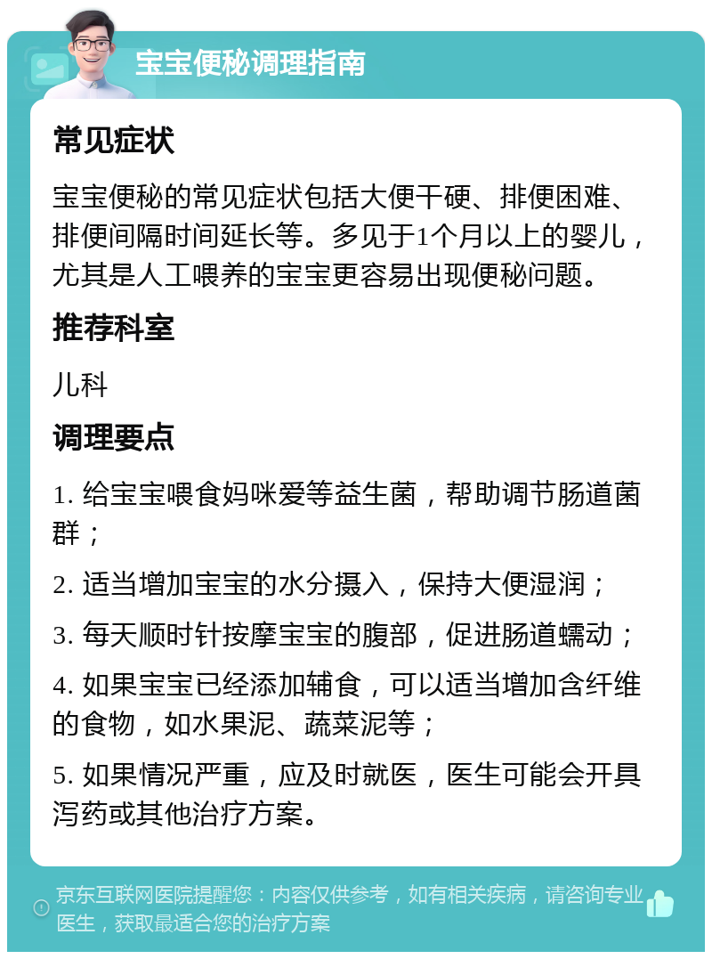 宝宝便秘调理指南 常见症状 宝宝便秘的常见症状包括大便干硬、排便困难、排便间隔时间延长等。多见于1个月以上的婴儿，尤其是人工喂养的宝宝更容易出现便秘问题。 推荐科室 儿科 调理要点 1. 给宝宝喂食妈咪爱等益生菌，帮助调节肠道菌群； 2. 适当增加宝宝的水分摄入，保持大便湿润； 3. 每天顺时针按摩宝宝的腹部，促进肠道蠕动； 4. 如果宝宝已经添加辅食，可以适当增加含纤维的食物，如水果泥、蔬菜泥等； 5. 如果情况严重，应及时就医，医生可能会开具泻药或其他治疗方案。